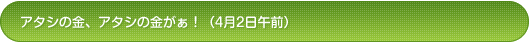 アタシの金、アタシの金がぁ！（4月2日午前）